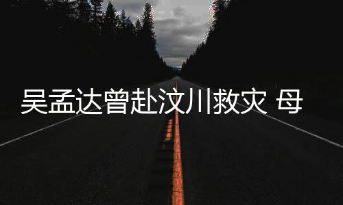二人达曾队员母子闽南会用语跟川救灾 吴孟交流赴汶